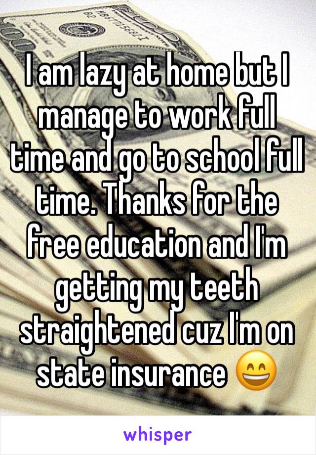 I am lazy at home but I manage to work full time and go to school full time. Thanks for the free education and I'm getting my teeth straightened cuz I'm on state insurance 😄