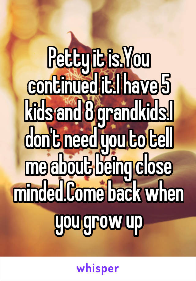 Petty it is.You continued it.I have 5 kids and 8 grandkids.I don't need you to tell me about being close minded.Come back when you grow up