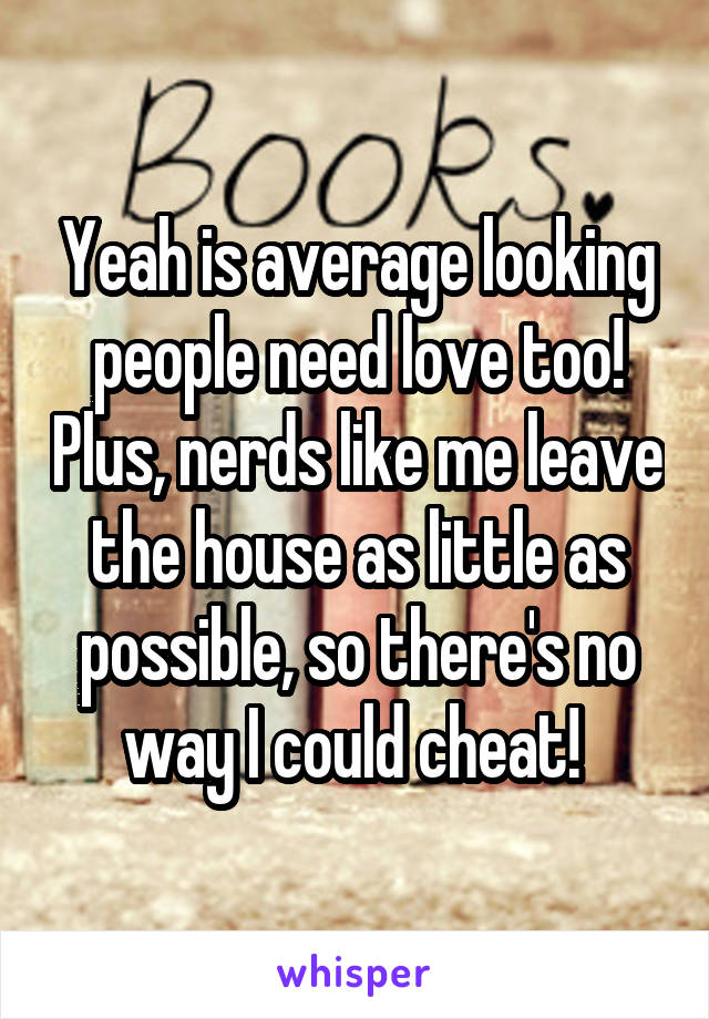 Yeah is average looking people need love too! Plus, nerds like me leave the house as little as possible, so there's no way I could cheat! 