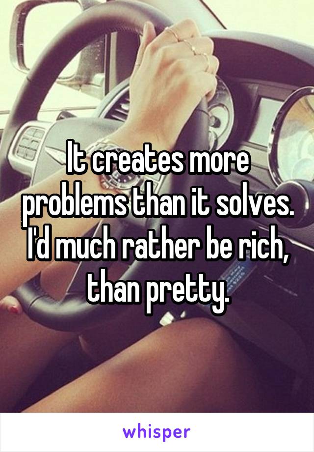 It creates more problems than it solves. I'd much rather be rich, than pretty.