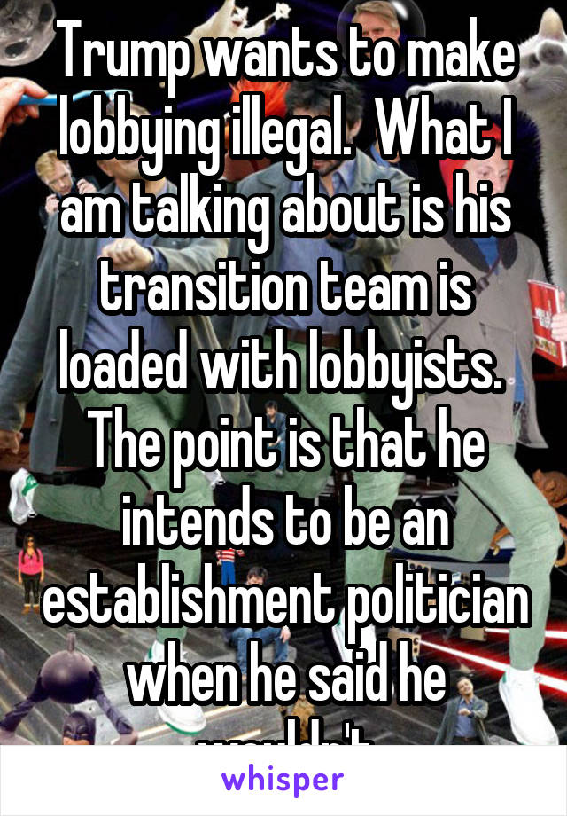 Trump wants to make lobbying illegal.  What I am talking about is his transition team is loaded with lobbyists.  The point is that he intends to be an establishment politician when he said he wouldn't