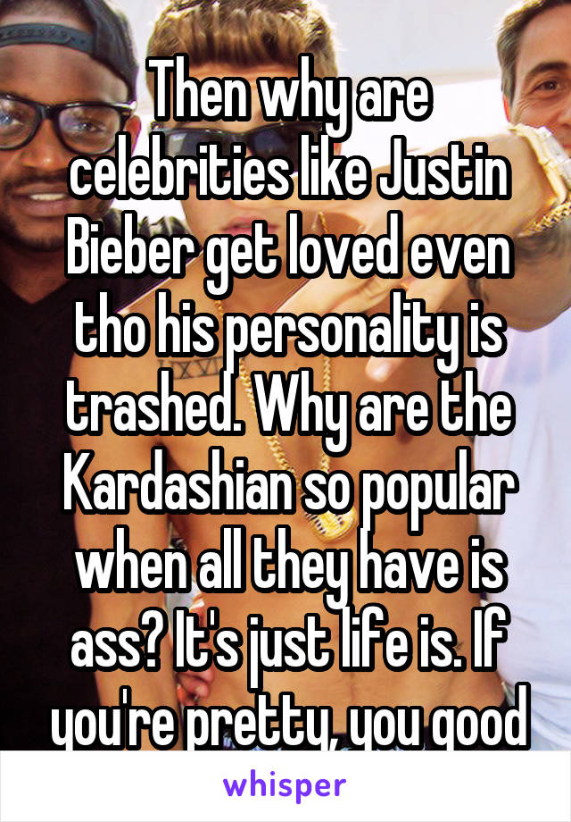 Then why are celebrities like Justin Bieber get loved even tho his personality is trashed. Why are the Kardashian so popular when all they have is ass? It's just life is. If you're pretty, you good