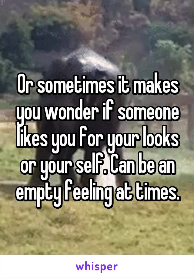 Or sometimes it makes you wonder if someone likes you for your looks or your self. Can be an empty feeling at times.