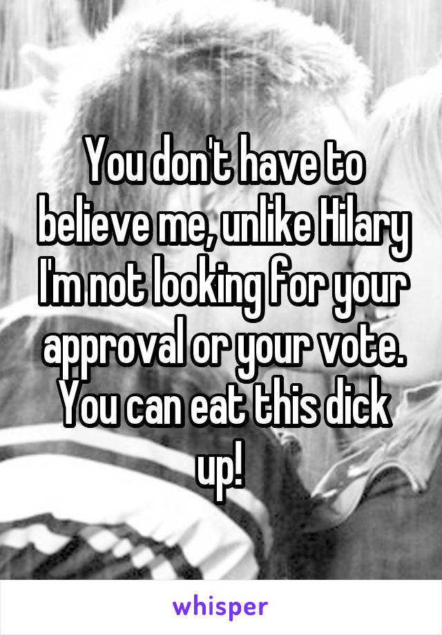 You don't have to believe me, unlike Hilary I'm not looking for your approval or your vote.
You can eat this dick up! 