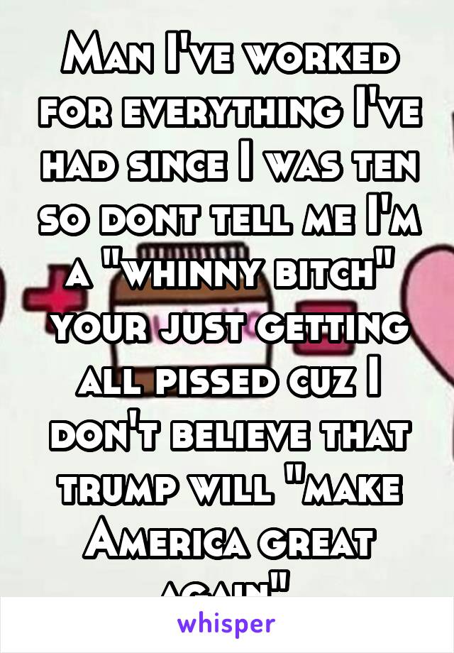 Man I've worked for everything I've had since I was ten so dont tell me I'm a "whinny bitch" your just getting all pissed cuz I don't believe that trump will "make America great again" 