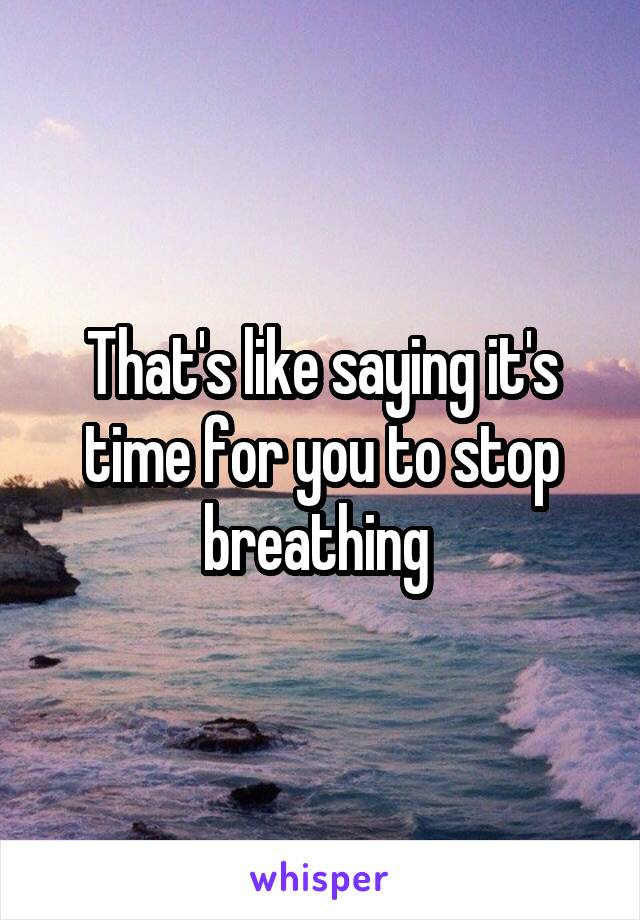 That's like saying it's time for you to stop breathing 