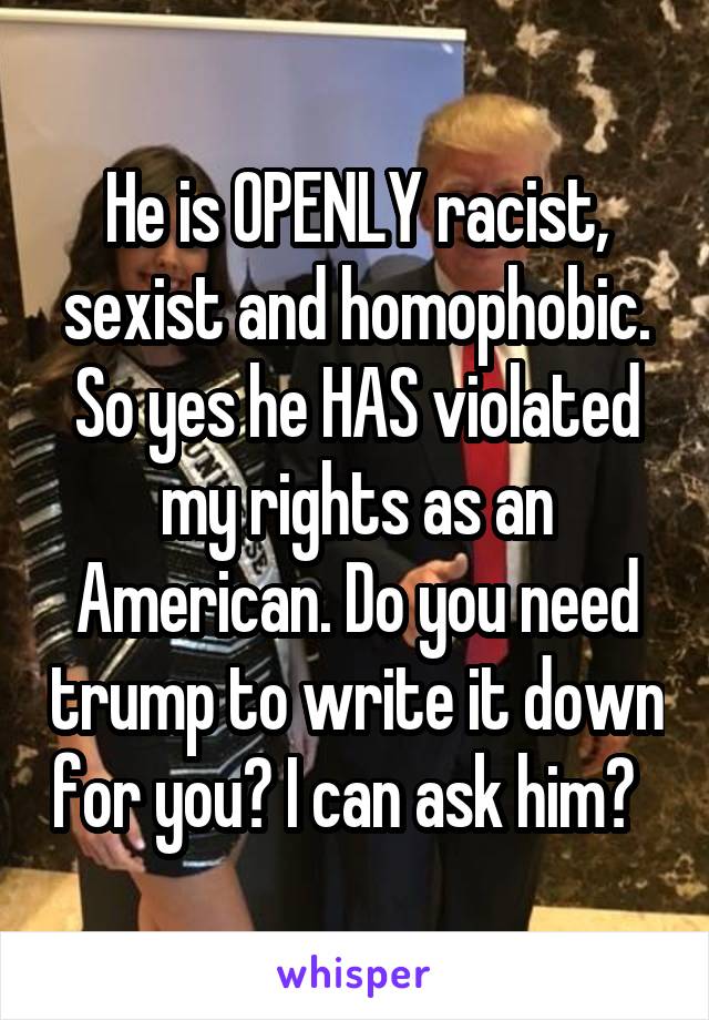He is OPENLY racist, sexist and homophobic. So yes he HAS violated my rights as an American. Do you need trump to write it down for you? I can ask him?  