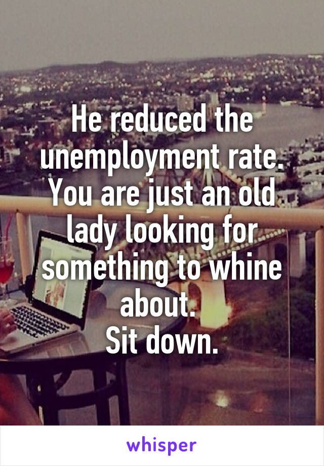 He reduced the unemployment rate. You are just an old lady looking for something to whine about. 
Sit down.