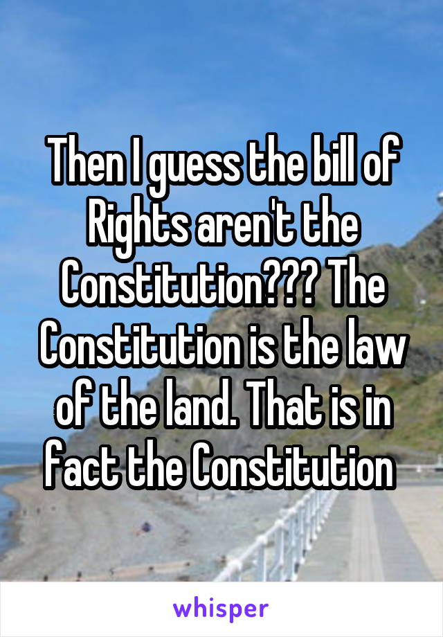 Then I guess the bill of Rights aren't the Constitution??? The Constitution is the law of the land. That is in fact the Constitution 