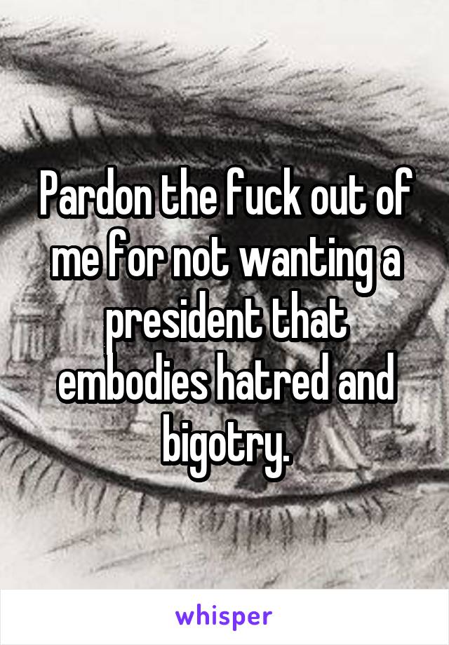 Pardon the fuck out of me for not wanting a president that embodies hatred and bigotry.