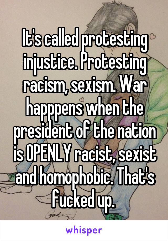 It's called protesting injustice. Protesting racism, sexism. War happpens when the president of the nation is OPENLY racist, sexist and homophobic. That's fucked up. 