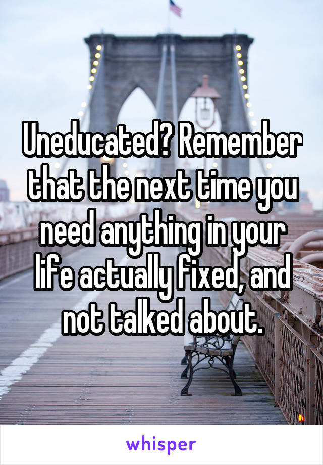 Uneducated? Remember that the next time you need anything in your life actually fixed, and not talked about.