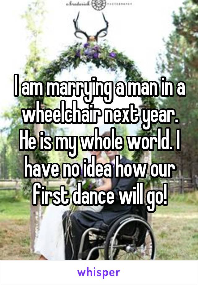 I am marrying a man in a wheelchair next year. He is my whole world. I have no idea how our first dance will go!