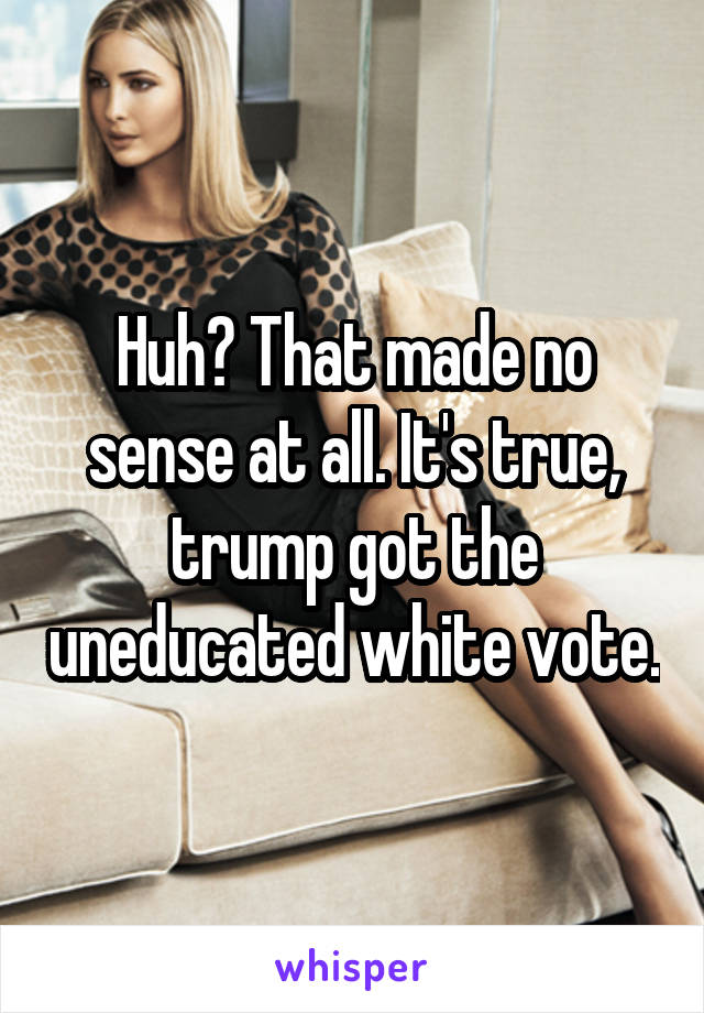 Huh? That made no sense at all. It's true, trump got the uneducated white vote.