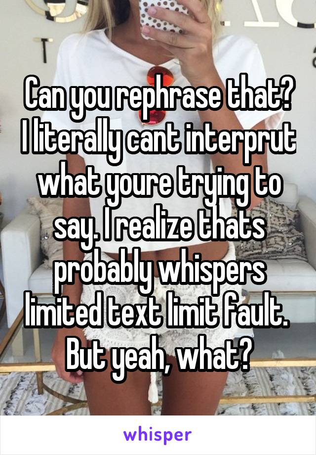 Can you rephrase that? I literally cant interprut what youre trying to say. I realize thats probably whispers limited text limit fault.  But yeah, what?