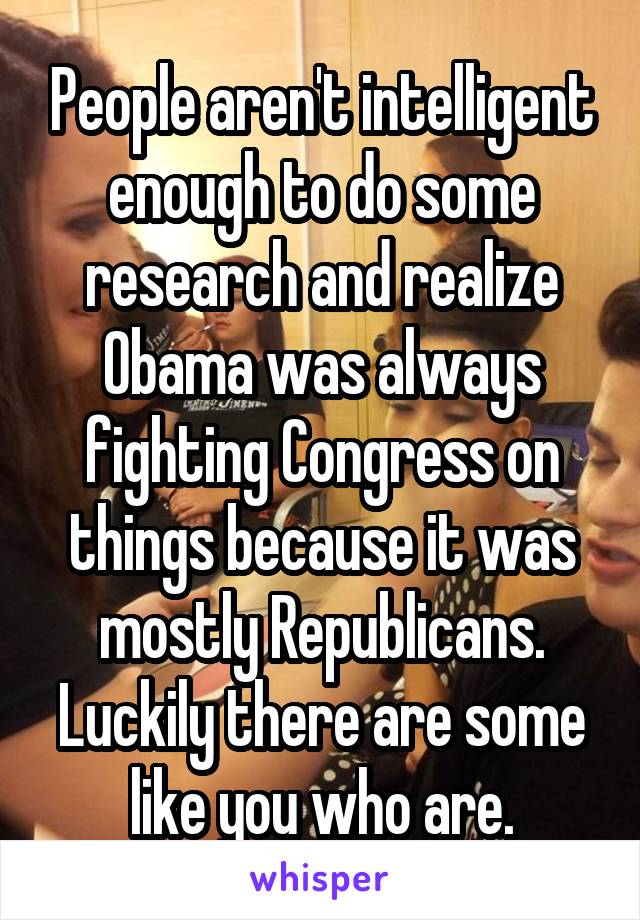 People aren't intelligent enough to do some research and realize Obama was always fighting Congress on things because it was mostly Republicans. Luckily there are some like you who are.