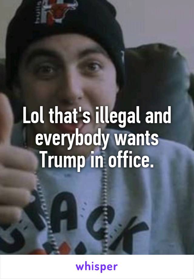 Lol that's illegal and everybody wants Trump in office.