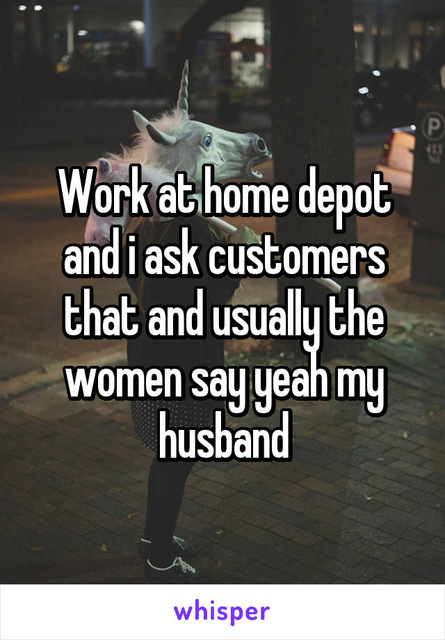 Work at home depot and i ask customers that and usually the women say yeah my husband