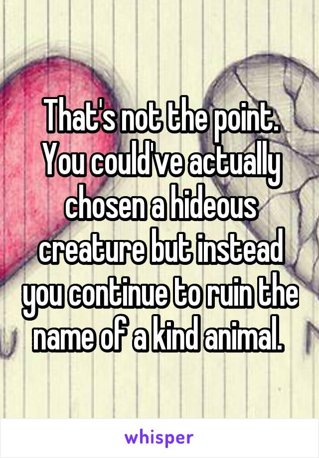 That's not the point. You could've actually chosen a hideous creature but instead you continue to ruin the name of a kind animal. 