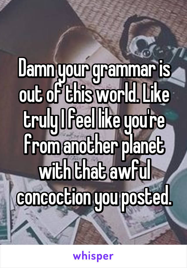 Damn your grammar is out of this world. Like truly I feel like you're from another planet with that awful concoction you posted.