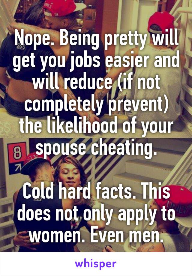 Nope. Being pretty will get you jobs easier and will reduce (if not completely prevent) the likelihood of your spouse cheating.

Cold hard facts. This does not only apply to women. Even men.