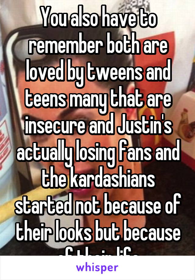 You also have to remember both are loved by tweens and teens many that are insecure and Justin's actually losing fans and the kardashians started not because of their looks but because of their life