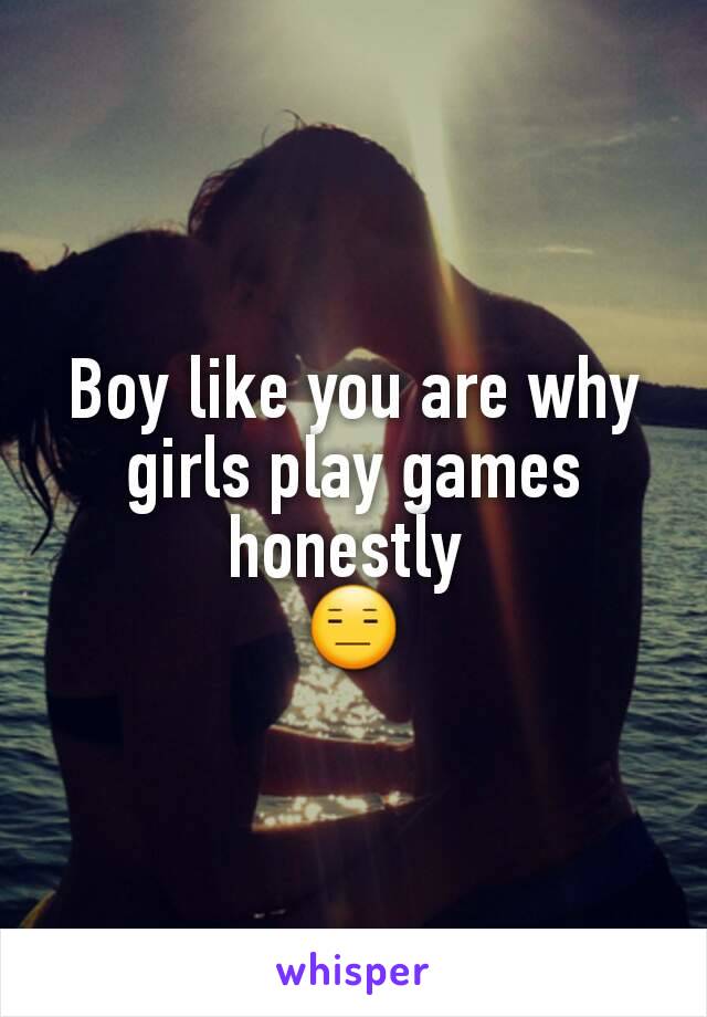 Boy like you are why girls play games honestly 
😑