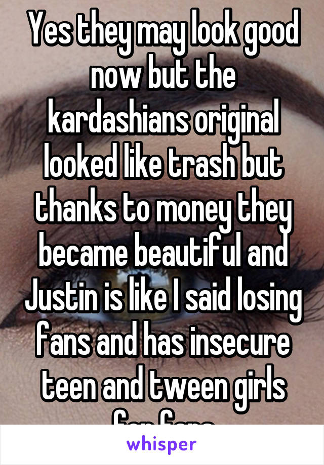 Yes they may look good now but the kardashians original looked like trash but thanks to money they became beautiful and Justin is like I said losing fans and has insecure teen and tween girls for fans