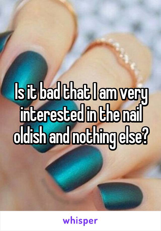 Is it bad that I am very interested in the nail oldish and nothing else?