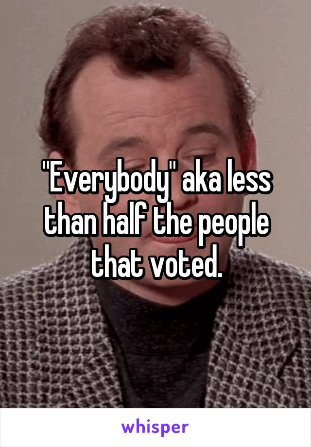 "Everybody" aka less than half the people that voted.