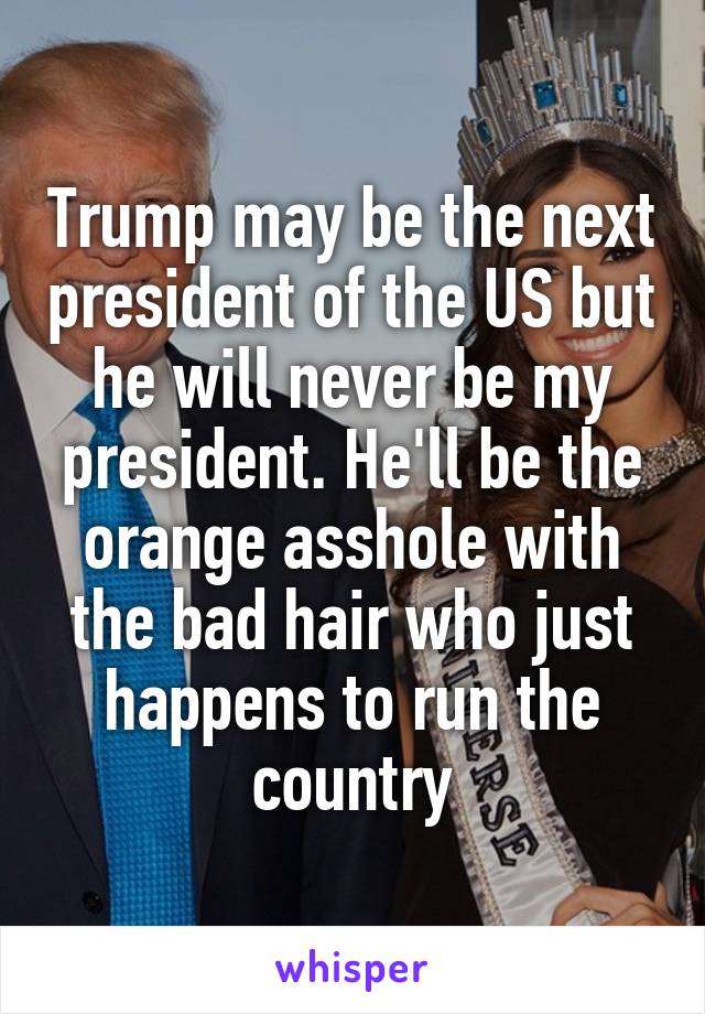 Trump may be the next president of the US but he will never be my president. He'll be the orange asshole with the bad hair who just happens to run the country