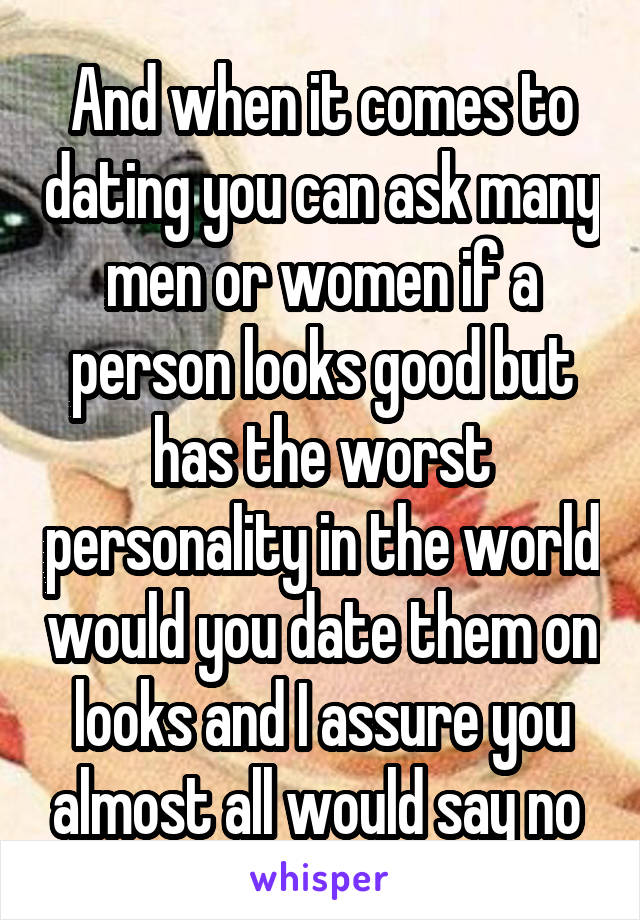 And when it comes to dating you can ask many men or women if a person looks good but has the worst personality in the world would you date them on looks and I assure you almost all would say no 