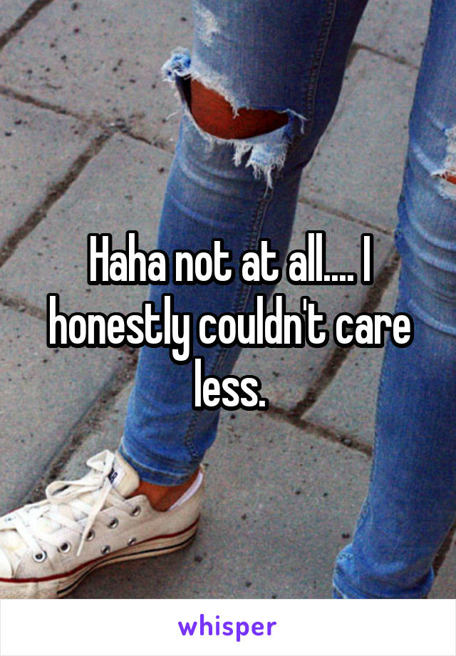 Haha not at all.... I honestly couldn't care less.