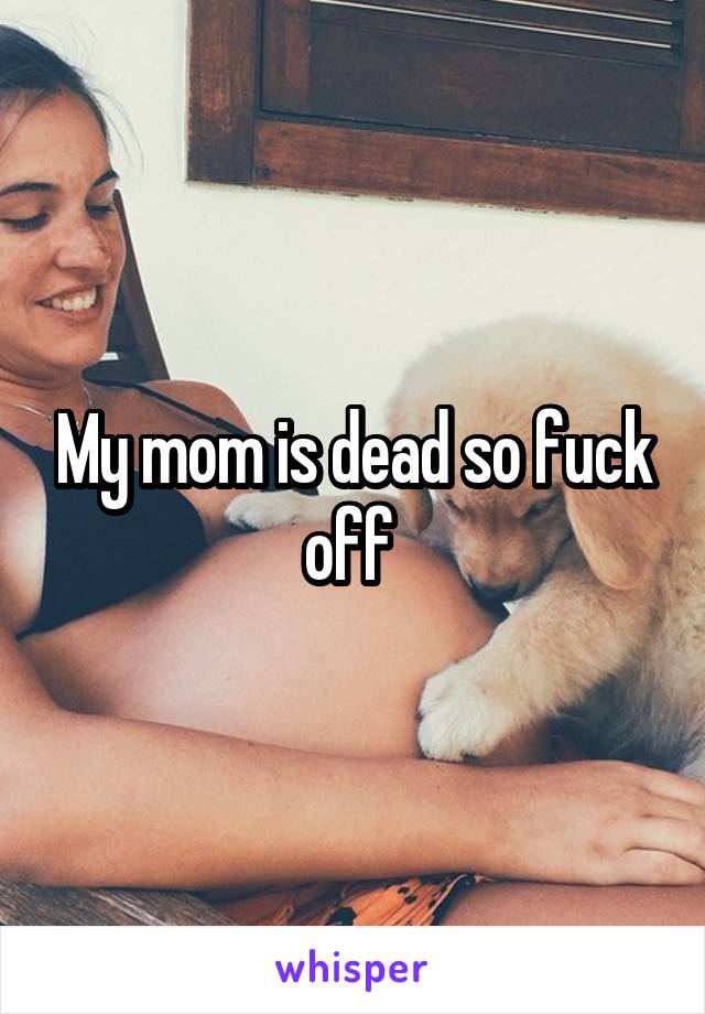 My mom is dead so fuck off 