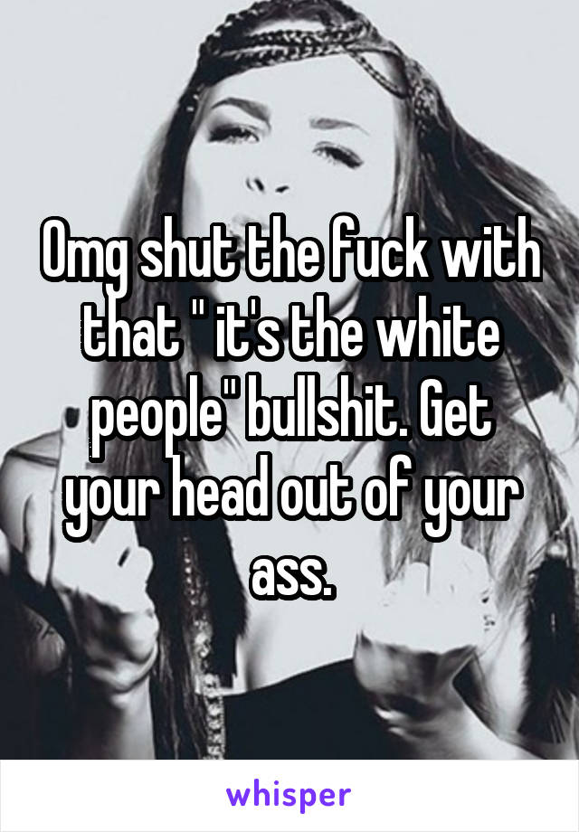 Omg shut the fuck with that " it's the white people" bullshit. Get your head out of your ass.