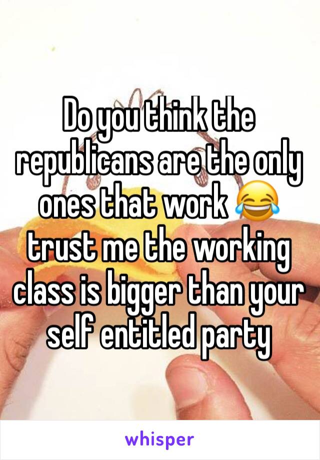 Do you think the republicans are the only ones that work 😂 trust me the working class is bigger than your self entitled party 