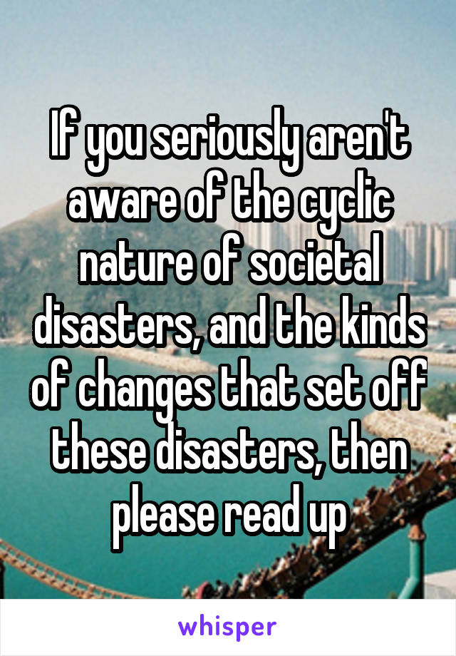 If you seriously aren't aware of the cyclic nature of societal disasters, and the kinds of changes that set off these disasters, then please read up