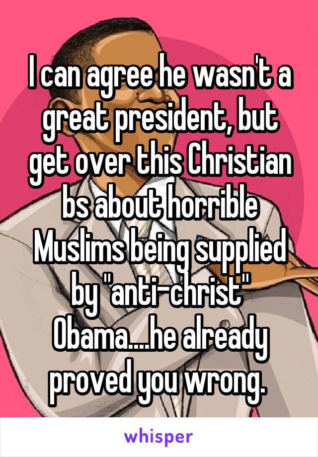 I can agree he wasn't a great president, but get over this Christian bs about horrible Muslims being supplied by "anti-christ" Obama....he already proved you wrong. 