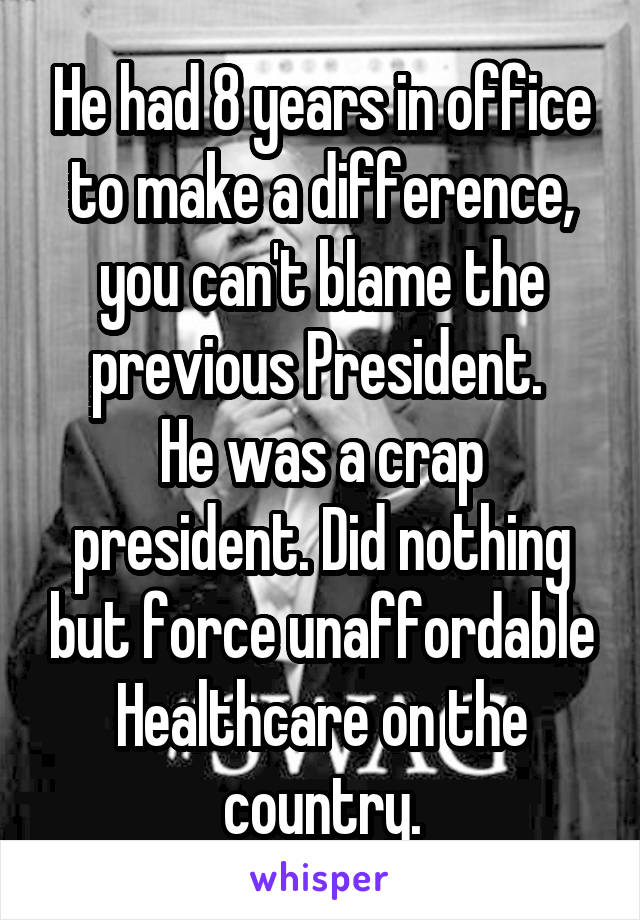 He had 8 years in office to make a difference, you can't blame the previous President. 
He was a crap president. Did nothing but force unaffordable Healthcare on the country.