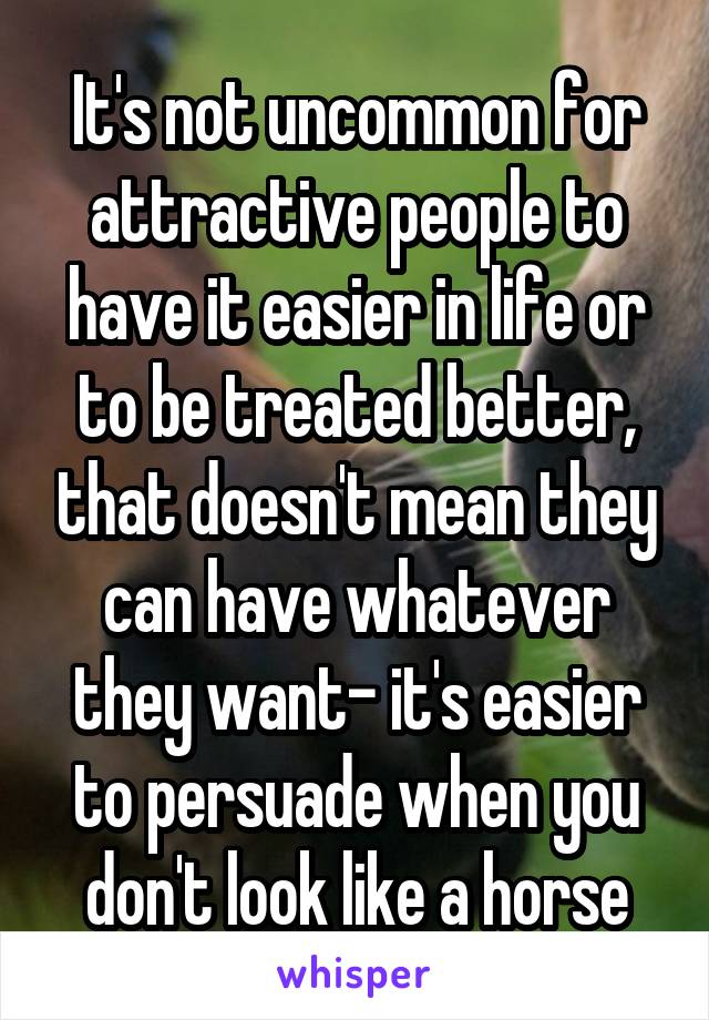 It's not uncommon for attractive people to have it easier in life or to be treated better, that doesn't mean they can have whatever they want- it's easier to persuade when you don't look like a horse