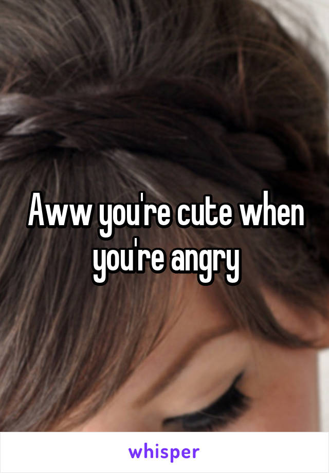 Aww you're cute when you're angry