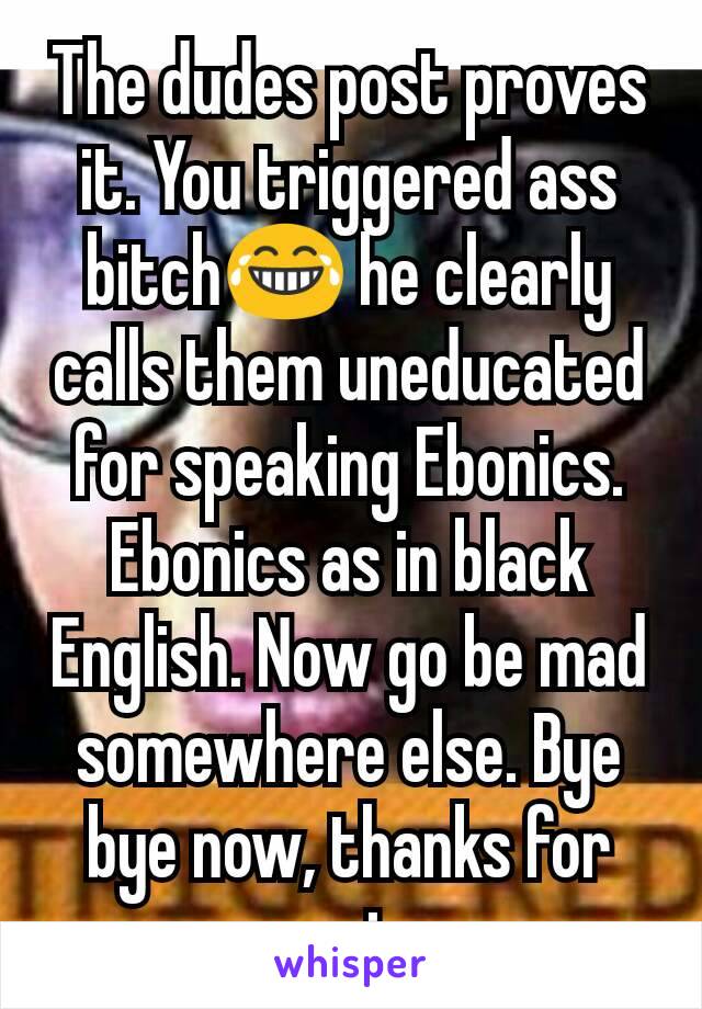 The dudes post proves it. You triggered ass bitch😂 he clearly calls them uneducated for speaking Ebonics. Ebonics as in black English. Now go be mad somewhere else. Bye bye now, thanks for coming