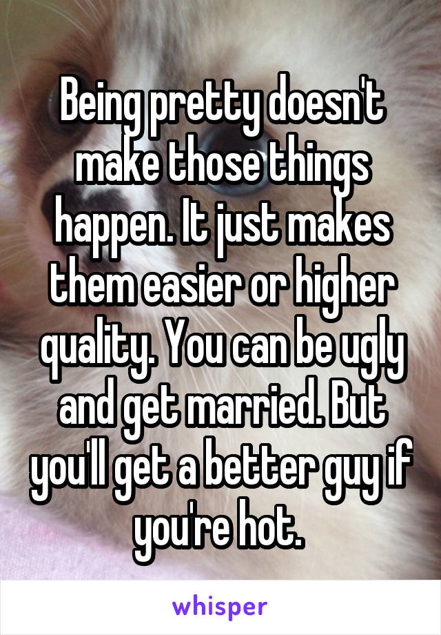 Being pretty doesn't make those things happen. It just makes them easier or higher quality. You can be ugly and get married. But you'll get a better guy if you're hot. 