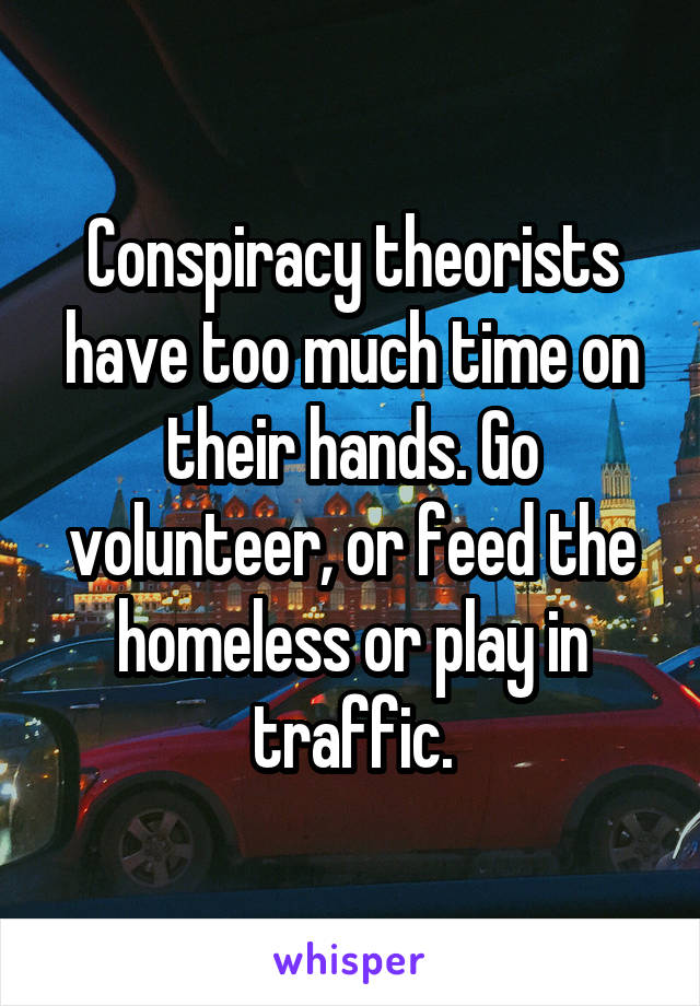 Conspiracy theorists have too much time on their hands. Go volunteer, or feed the homeless or play in traffic.