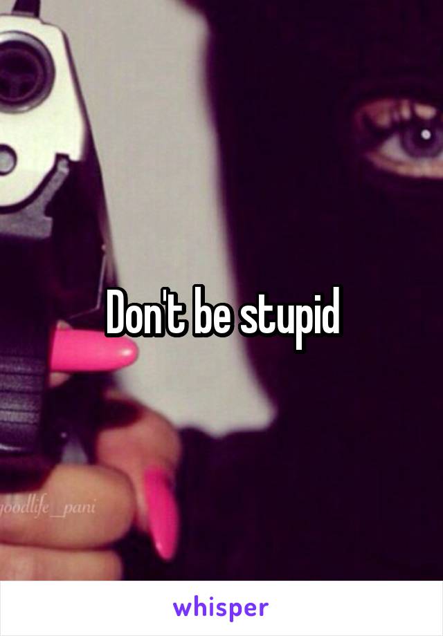 Don't be stupid