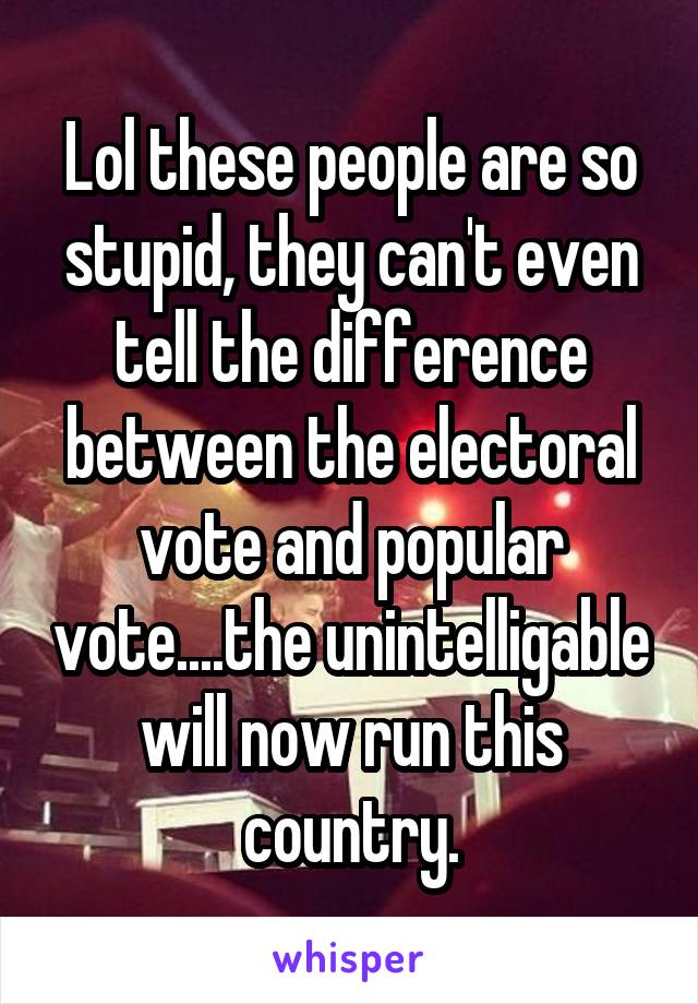 Lol these people are so stupid, they can't even tell the difference between the electoral vote and popular vote....the unintelligable will now run this country.