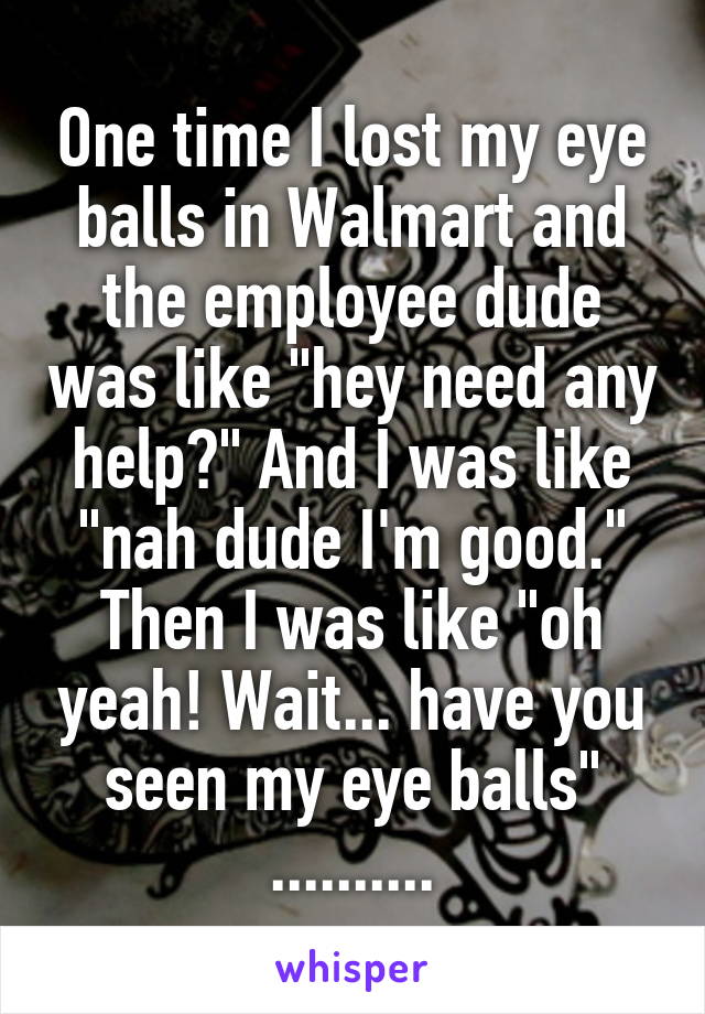 One time I lost my eye balls in Walmart and the employee dude was like "hey need any help?" And I was like "nah dude I'm good." Then I was like "oh yeah! Wait... have you seen my eye balls" ..........