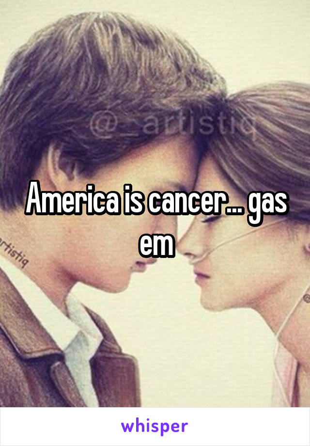 America is cancer... gas em