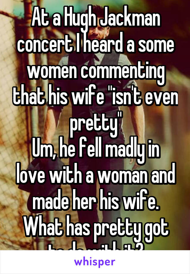 At a Hugh Jackman concert I heard a some women commenting that his wife "isn't even pretty"
Um, he fell madly in love with a woman and made her his wife.
What has pretty got to do with it?