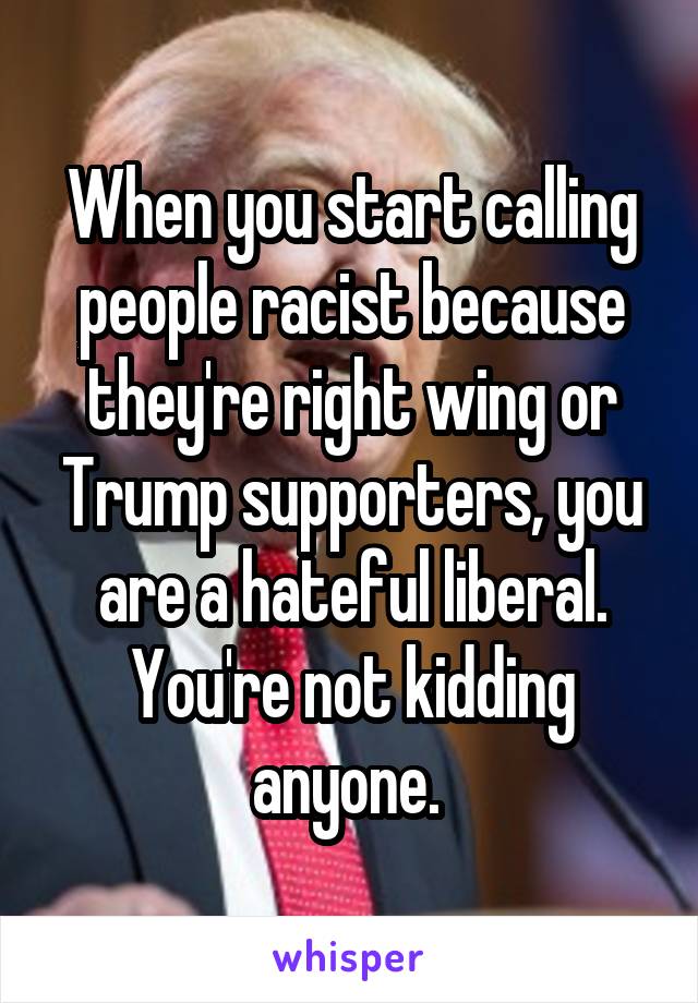 When you start calling people racist because they're right wing or Trump supporters, you are a hateful liberal. You're not kidding anyone. 